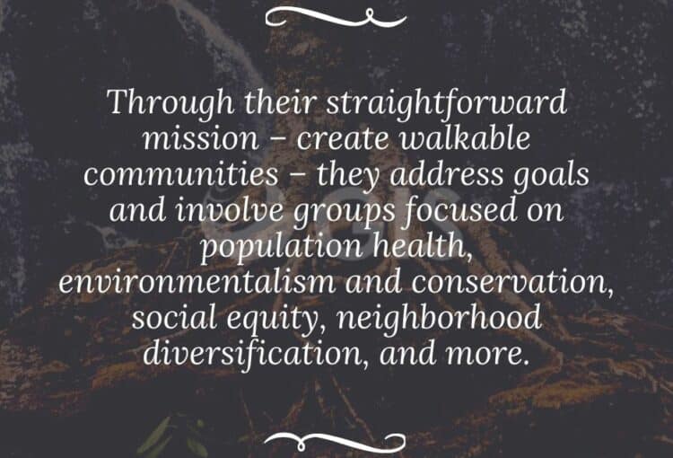 Through their straightforward mission – create walkable communities – they address goals and involve groups focused on population health, environmentalism and conservation, social equity, neighborhood diversification, and more.